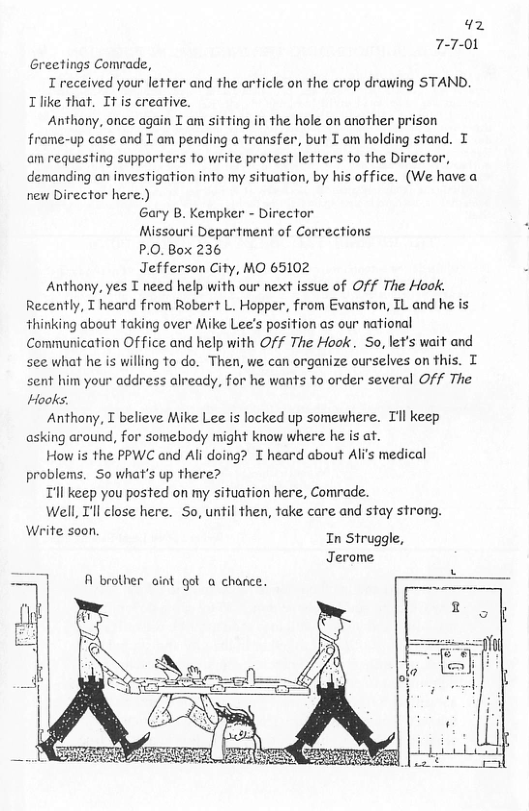 42 7-7-01 Greetings Comrade, T received your letter and the article on the crop drawing STAND. Tlike that. It is creative. Anthony, once again I am sitting in the hole on another prison frame-up case and T am pending a transfer, but I am holding stand. T am requesting supporters fo write protest letters fo the Director, demanding an investigation into my situation, by his office. (We have a new Director here.) Gary B. Kempker - Director Missouri Department of Corrections P.0. Box 236 Jefferson City, MO 65102 Anthony, yes T need help with our next issue of Off The Hook. Recently, T heard from Robert L. Hopper, from Evanston, TL and he is thinking about taking over Mike Lee’s position as our national Communication Office and help with Off The Hook. So, let’s wait and see what he is willing to do. Then, we can organize ourselves on this. T sent him your address already, for he wants to order several Off The Hooks. Anthony, T believe Mike Lee s locked up somewhere. Tl keep asking around, for somebody might know where he is at. How is the PPWC and Al doing? T heard about Ali’s medical problems. So what’s up there? Tl keep you posted on my situation here, Comrade. Well, T’ll close here. So, until then, take care and stay strong. Werite soon. In Struggle, Jerome